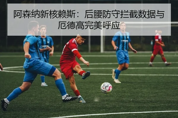 阿森纳新核赖斯：后腰防守拦截数据与厄德高完美呼应