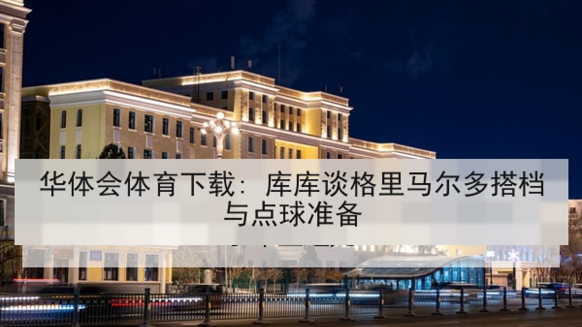 华体会体育下载: 库库谈格里马尔多搭档与点球准备